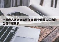 中国最大区块链公司在哪里[中国最大区块链公司在哪里啊]